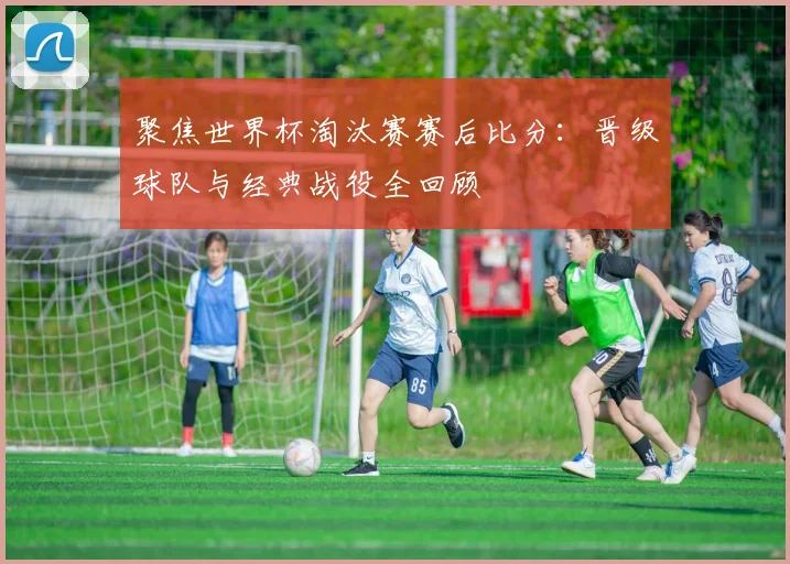 聚焦世界杯淘汰赛赛后比分：晋级球队与经典战役全回顾