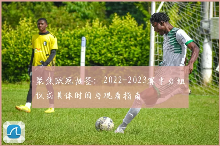 聚焦欧冠抽签：2022-2023赛季分组仪式具体时间与观看指南