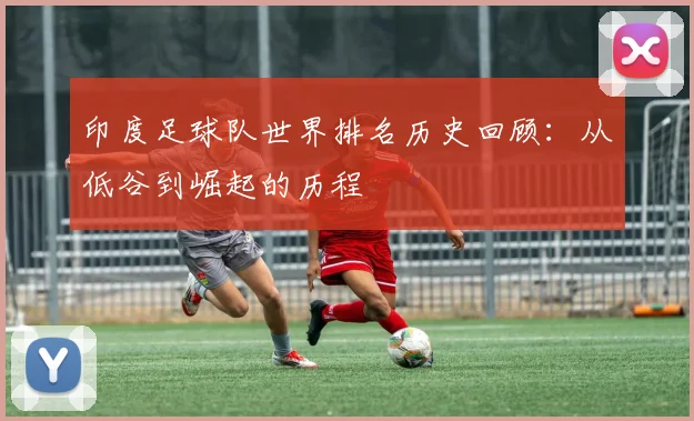 印度足球队世界排名历史回顾：从低谷到崛起的历程