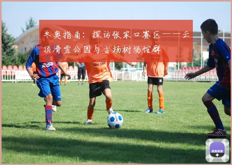 冬奥指南：探访张家口赛区——云顶滑雪公园与古杨树场馆群