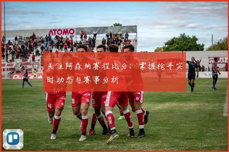 关注阿森纳赛程比分：掌握枪手实时动态与赛事分析