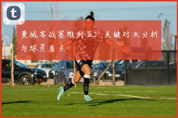 曼城客战塞维利亚:关键对决分析与球员看点
