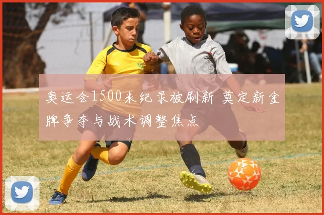 奥运会1500米纪录被刷新 奠定新金牌争夺与战术调整焦点