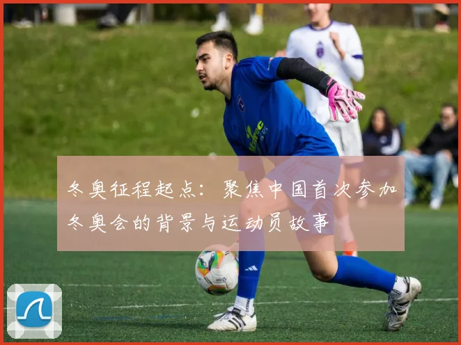 冬奥征程起点：聚焦中国首次参加冬奥会的背景与运动员故事