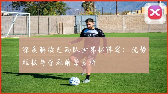 深度解读巴西队世界杯阵容：优势短板与夺冠前景分析