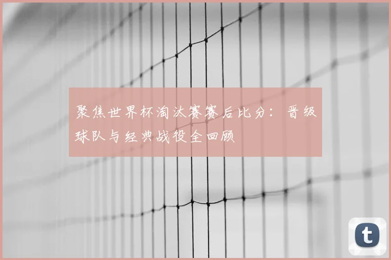 聚焦世界杯淘汰赛赛后比分：晋级球队与经典战役全回顾