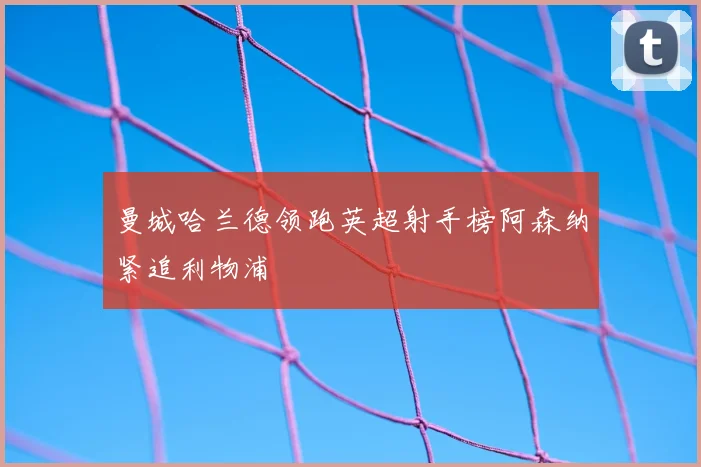 曼城哈兰德领跑英超射手榜阿森纳紧追利物浦