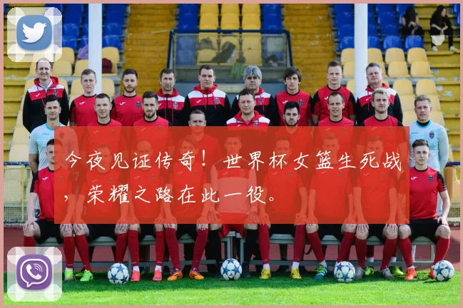 今夜见证传奇！世界杯女篮生死战，荣耀之路在此一役。