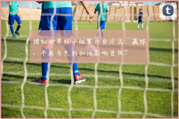 揭秘世界杯小组赛计分方式：赢球、平局与失利如何影响晋级？