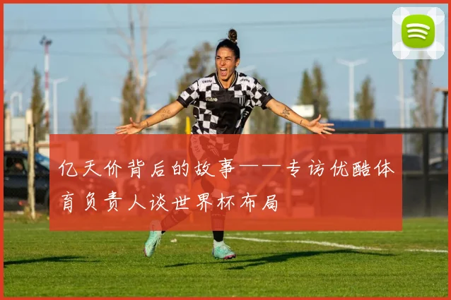 亿天价背后的故事——专访优酷体育负责人谈世界杯布局