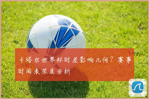 卡塔尔世界杯时差影响几何？赛事时间表深度分析