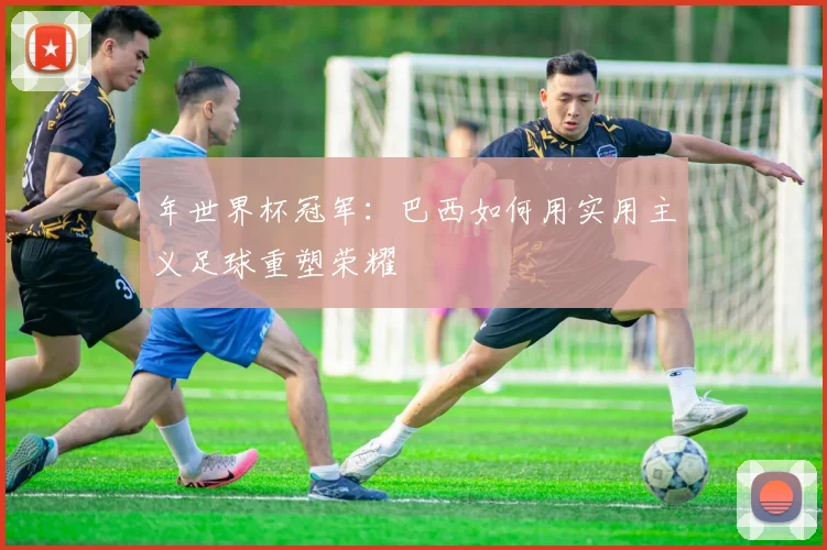 年世界杯冠军：巴西如何用实用主义足球重塑荣耀