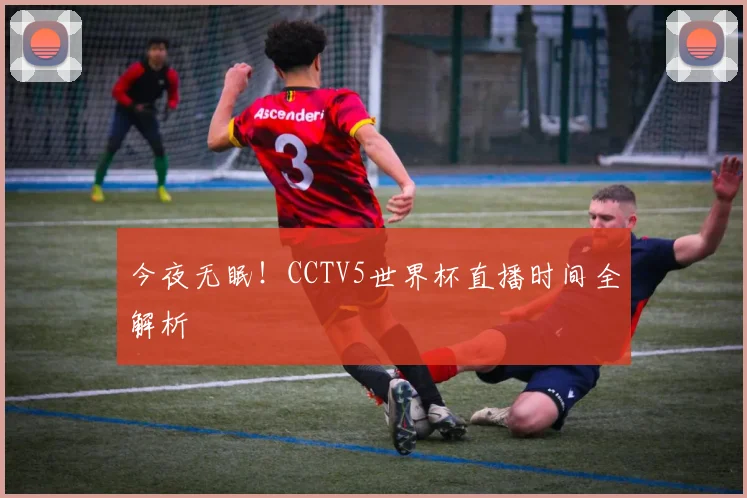 今夜无眠！CCTV5世界杯直播时间全解析