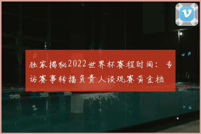 独家揭秘2022世界杯赛程时间：专访赛事转播负责人谈观赛黄金档