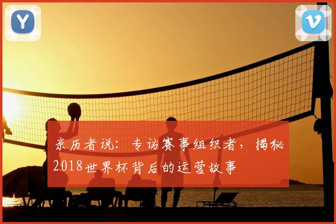 亲历者说：专访赛事组织者，揭秘2018世界杯背后的运营故事