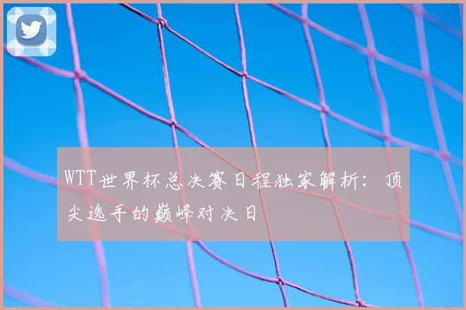 WTT世界杯总决赛日程独家解析：顶尖选手的巅峰对决日