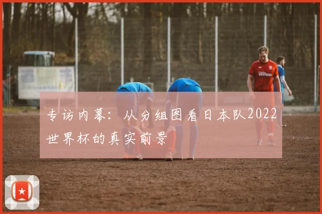 专访内幕：从分组图看日本队2022世界杯的真实前景