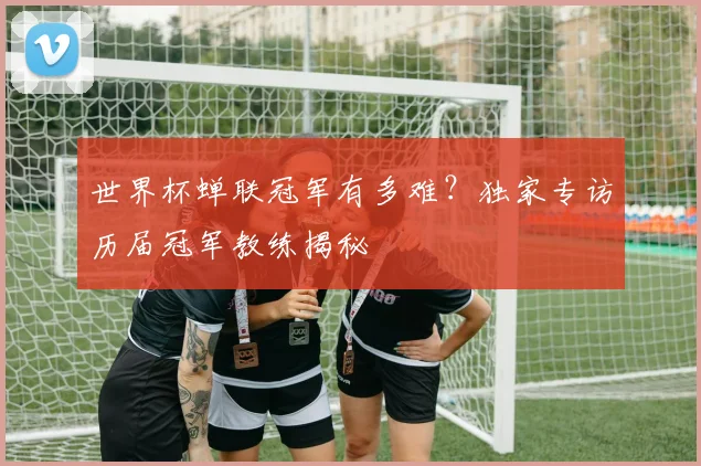 世界杯蝉联冠军有多难？独家专访历届冠军教练揭秘